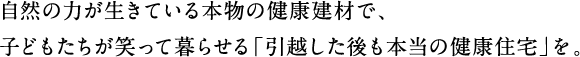 自然の力が生きている本物の健康建材で、子どもたちが笑って暮らせる「引越した後も本当の健康住宅」を。
