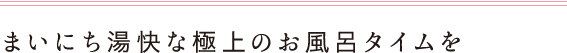 まいにち湯快な極上のお風呂タイムを