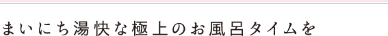 まいにち湯快な極上のお風呂タイムを