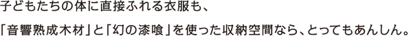 子どもたちの体に直接ふれる衣服も、「音響熟成木材」と「幻の漆喰」を使った収納空間なら、とってもあんしん。