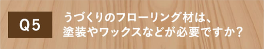 Q5 うづくりのフローリング材は、塗装やワックスなどが必要ですか？