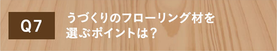 Q7 うづくりのフローリング材を選ぶポイントは？