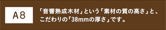 A8 「音響熟成木材」という「素材の質の高さ」と、こだわりの「38mmの厚さ」です。