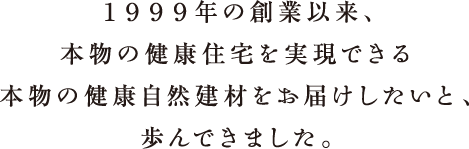１９９９年の創業以来、本物の健康住宅を実現できる本物の健康自然建材をお届けしたいと、歩んできました。